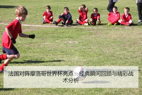 法国对阵摩洛哥世界杯亮点：经典瞬间回顾与精彩战术分析